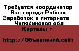 Требуется координатор - Все города Работа » Заработок в интернете   . Челябинская обл.,Карталы г.